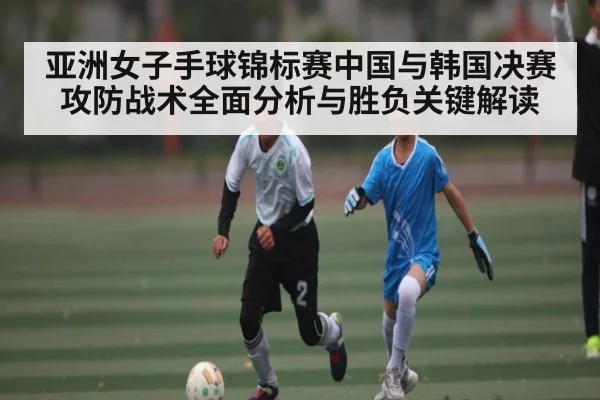 亚洲女子手球锦标赛中国与韩国决赛攻防战术全面分析与胜负关键解读